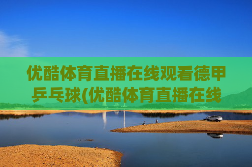 优酷体育直播在线观看德甲乒乓球(优酷体育直播在线观看德甲乒乓球视频)
