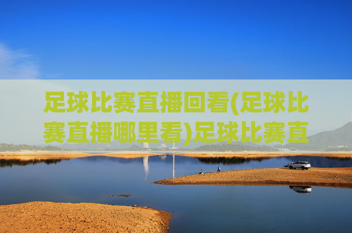 足球比赛直播回看(足球比赛直播哪里看)足球比赛直播回看,哪里可以观看足球比赛直播
