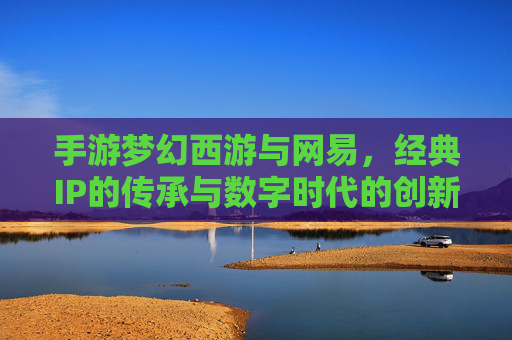 手游梦幻西游与网易,经典IP的传承与数字时代的创新融合