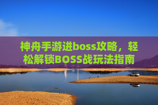 神舟手游进boss攻略，轻松解锁BOSS战玩法指南