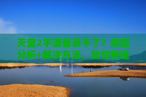 天堂2手游登录不了？原因分析+解决方法，助你快速回归游戏世界！天堂2手游登录不了？原因分析+解决方法，助你快速回归游戏世界！