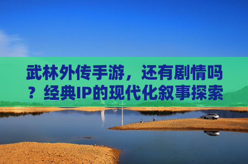 武林外传手游,还有剧情吗?经典IP的现代化叙事探索