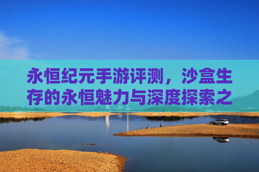 永恒纪元手游评测，沙盒生存的永恒魅力与深度探索之旅