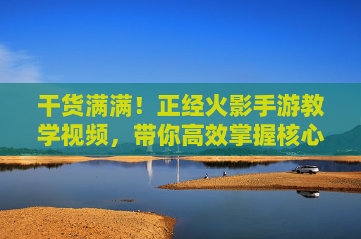 干货满满！正经火影手游教学视频，带你高效掌握核心玩法与技巧