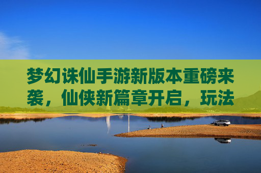 梦幻诛仙手游新版本重磅来袭,仙侠新篇章开启,玩法革新与体验升级引玩家热议,梦幻诛仙手游新版本重磅来袭,仙侠新篇章开启,玩法革新与体验升级引玩家热议