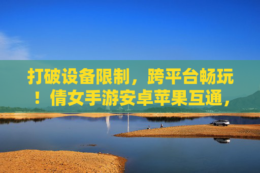 打破设备限制,跨平台畅玩!倩女手游安卓苹果互通,经典角色无缝切换新体验