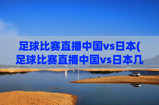 足球比赛直播中国vs日本(足球比赛直播中国vs日本几点开始)