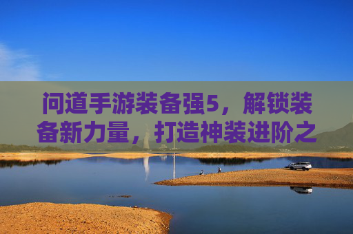 问道手游装备强5,解锁装备新力量,打造神装进阶之旅,问道手游装备强5,解锁装备新力量,打造神装进阶之旅