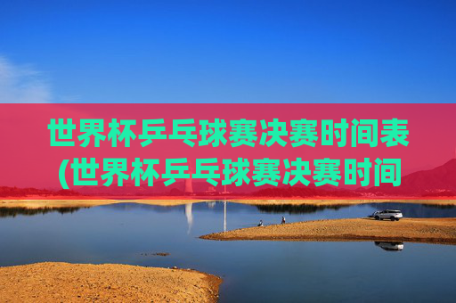 世界杯乒乓球赛决赛时间表(世界杯乒乓球赛决赛时间表格)世界杯乒乓球赛决赛时间表(世界杯乒乓球赛决赛时间表格)