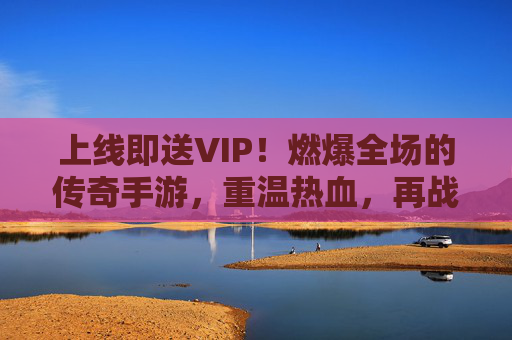 上线即送VIP!燃爆全场的传奇手游,重温热血,再战巅峰!