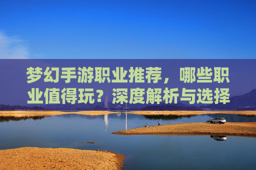 梦幻手游职业推荐,哪些职业值得玩?深度解析与选择指南,梦幻手游职业推荐,哪些职业值得玩?深度解析与选择指南