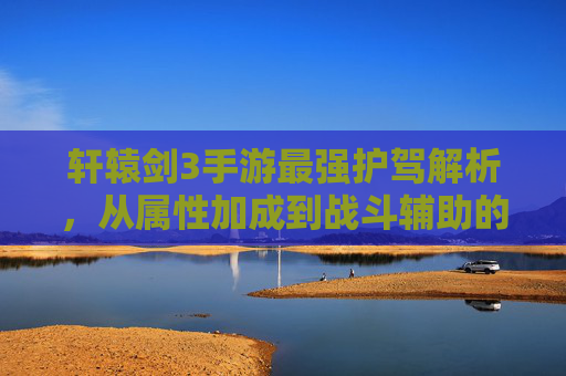 轩辕剑3手游最强护驾解析,从属性加成到战斗辅助的顶级选择,轩辕剑3手游最强护驾解析,从属性加成到战斗辅助的顶级选择