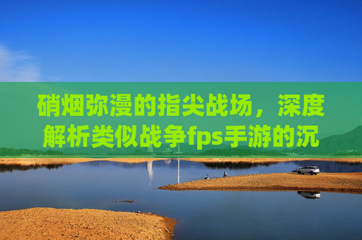 硝烟弥漫的指尖战场,深度解析类似战争fps手游的沉浸式体验与核心魅力