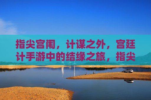 指尖宫闱,计谋之外,宫廷计手游中的结缘之旅,指尖宫闱,计谋之外,宫廷计手游的结缘之旅