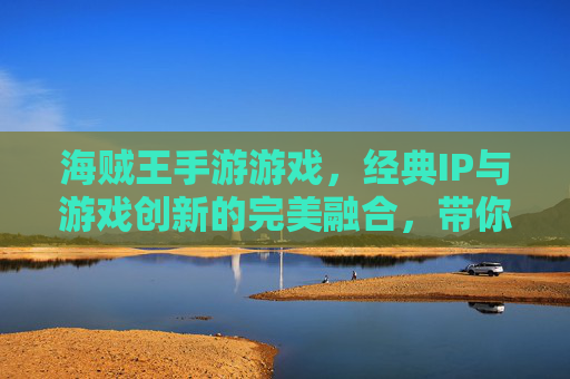 海贼王手游游戏,经典IP与游戏创新的完美融合,带你重返伟大航路