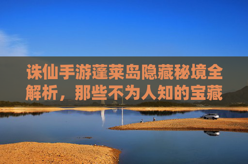 诛仙手游蓬莱岛隐藏秘境全解析，那些不为人知的宝藏与挑战，诛仙手游蓬莱岛隐藏秘境全解析，那些不为人知的宝藏与挑战