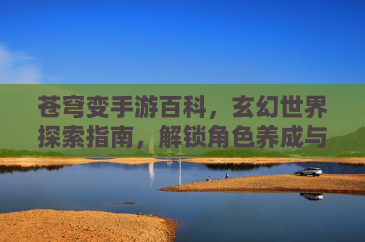 苍穹变手游百科，玄幻世界探索指南，解锁角色养成与剧情新篇章