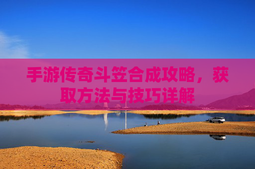手游传奇斗笠合成攻略，获取方法与技巧详解