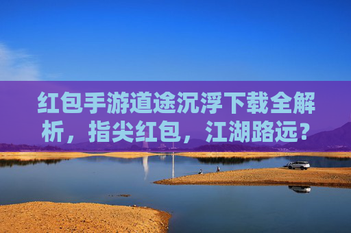 红包手游道途沉浮下载全解析，指尖红包，江湖路远？不，是精彩不断！红包手游道途沉浮下载全解析，指尖红包，江湖路远？不，是精彩不断！