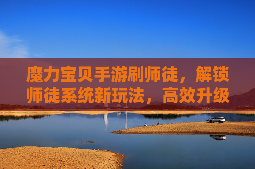 魔力宝贝手游刷师徒，解锁师徒系统新玩法，高效升级与奖励获取指南