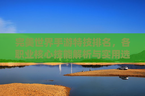 完美世界手游特技排名,各职业核心技能解析与实用选择指南
