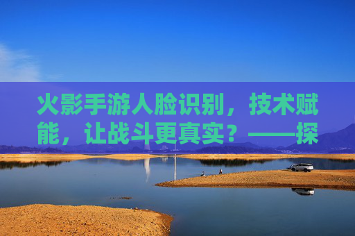 火影手游人脸识别，技术赋能，让战斗更真实？——探索面部识别技术对游戏体验的革新