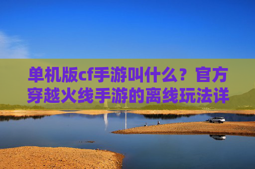 单机版cf手游叫什么？官方穿越火线手游的离线玩法详解