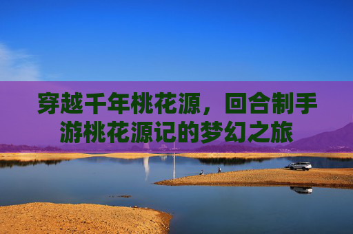 穿越千年桃花源,回合制手游桃花源记的梦幻之旅
