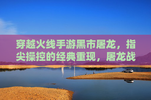 穿越火线手游黑市屠龙,指尖操控的经典重现,屠龙战火再燃