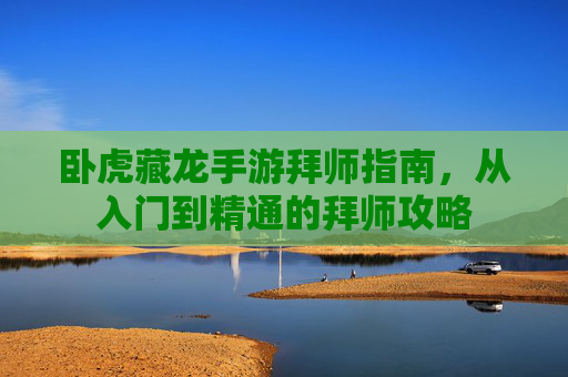 卧虎藏龙手游拜师指南，从入门到精通的拜师攻略