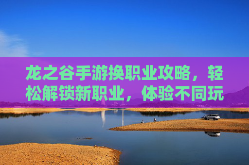 龙之谷手游换职业攻略，轻松解锁新职业，体验不同玩法乐趣