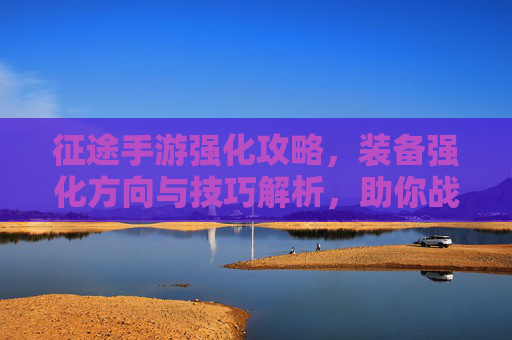 征途手游强化攻略,装备强化方向与技巧解析,助你战力飙升!征途手游强化攻略,装备强化方向与技巧解析,助你战力飙升