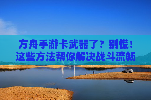 方舟手游卡武器了？别慌！这些方法帮你解决战斗流畅问题