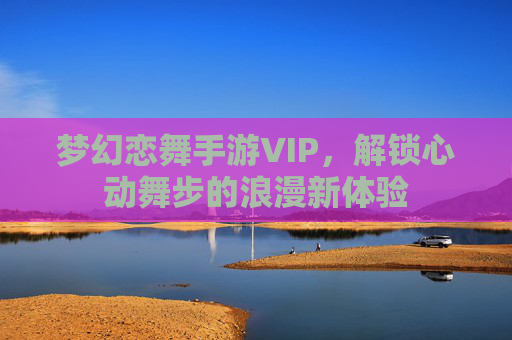 梦幻恋舞手游VIP,解锁心动舞步的浪漫新体验