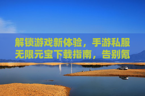 解锁游戏新体验，手游私服无限元宝下载指南，告别氪金烦恼，畅玩无限乐趣！