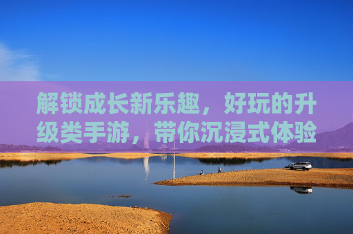 解锁成长新乐趣,好玩的升级类手游,带你沉浸式体验从弱到强的蜕变