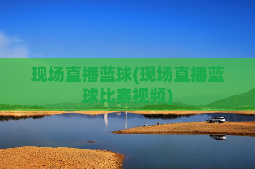 现场直播蓝球(现场直播蓝球比赛视频)