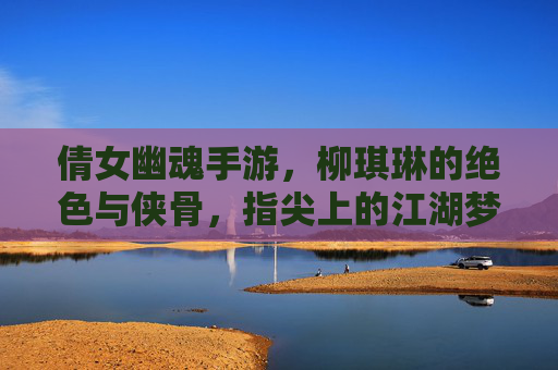 倩女幽魂手游,柳琪琳的绝色与侠骨,指尖上的江湖梦