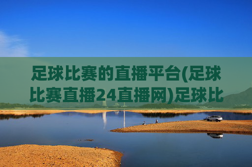 足球比赛的直播平台(足球比赛直播24直播网)足球比赛直播平台,24直播网,实时观看赛事直播