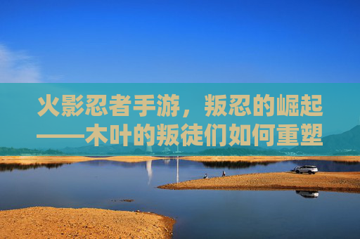火影忍者手游,叛忍的崛起——木叶的叛徒们如何重塑忍者世界