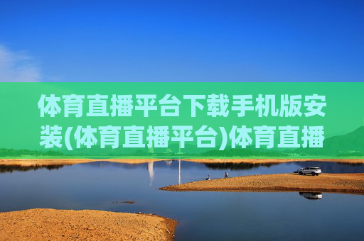 体育直播平台下载手机版安装(体育直播平台)体育直播平台下载手机版安装