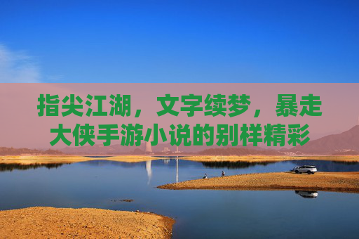 指尖江湖,文字续梦,暴走大侠手游小说的别样精彩