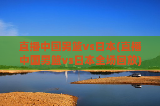 直播中国男篮vs日本(直播中国男篮vs日本全场回放)
