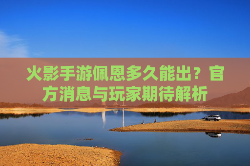 火影手游佩恩多久能出?官方消息与玩家期待解析