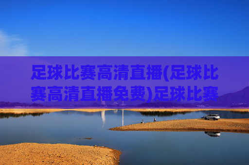 足球比赛高清直播(足球比赛高清直播免费)足球比赛高清直播免费，实时观看精彩赛事直播