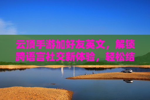 云顶手游加好友英文，解锁跨语言社交新体验，轻松结识全球玩家