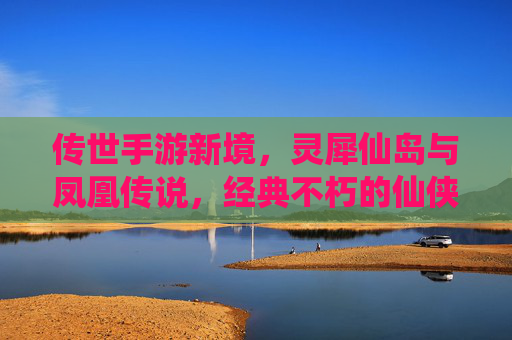 传世手游新境，灵犀仙岛与凤凰传说，经典不朽的仙侠新章
