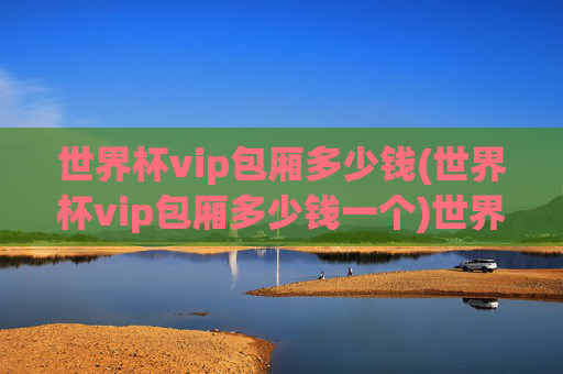 世界杯vip包厢多少钱(世界杯vip包厢多少钱一个)世界杯VIP包厢多少钱？(世界杯VIP包厢费用标准)