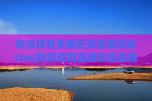 新浪体育直播在线直播观看cba(新浪体育直播在线直播观看)