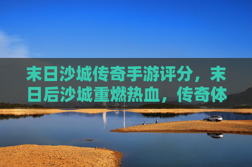 末日沙城传奇手游评分,末日后沙城重燃热血,传奇体验再升级——玩家口碑与游戏品质深度解析,末日沙城传奇手游评分,末日后沙城重燃热血,传奇体验再升级——玩家口碑与游戏品质深度解析